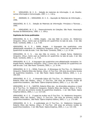 VERGUEIRO, W. C. S. . Seleção de materiais de informação. 2. ed. Brasília:
Lemos Informação e Comunicação, 1997. v. 1. 118 p.

        ANDRADE, D. ; VERGUEIRO, W. C. S. . Aquisição de Materiais de Informação. ,
1996.

VERGUEIRO, W. C. S. . Seleção de Materiais de Informação: Princípios e Técnicas. ,
1995.

        VERGUEIRO, W. C. S. . Desenvolvimento de Coleções. São Paulo: Associação
Paulista de Bibliotecários, 1989. v. 1. 106 p.

Capítulos de livros publicados

VERGUEIRO, W. C. S. ; RAMA, Angela . Uso das HQS no ensino. In: Waldomiro
Vergueiro. (Org.). Como usar as histórias em quadrinhos na sala de aula.. 3 ed. São
Paulo: Contexto, 2006, v. 1, p. 7-29.

VERGUEIRO, W. C. S. ; RAMA, Angela . A linguagem dos quadrinhos: uma
alfabetização necessária. In: Waldomiro Vergueiro. (Org.). Como Usar as Histórias em
Quadrinhos na sala de aula. 3 ed. São Paulo: Contexto, 2006, v. 1, p. 31-64.

VERGUEIRO, W. C. S. . Uso das HQs no ensino. In: Angela Rama; Waldomiro
Vergueiro. (Org.). Como usar as histórias em quadrinhos na sala de aula. 2 ed. São
Paulo: Contexto, 2005, v. , p. 7-29.

VERGUEIRO, W. C. S. . A linguagem dos quadrinhos:uma alfabetização necessária. In:
Angela Rama; Waldomiro Vergueiro. (Org.). Como usar as histórias em quadrinhos em
sala de aula. 2 ed. São Paulo: Contexto, 2005, v. , p. 31-64.

VERGUEIRO, W. C. S. ; ROSA, Franco de . O Almanaque do Tico-Tico.. In: Waldomiro
Vergueiro; Roberto Elísio dos Santos. (Org.). O Tico-Tico: 100 anos da primeira revista
de quadrinhos brasileira.. 1 ed. São Paulo: Opera Graphica Editora, 2005, v. 1, p.
185-204.

VERGUEIRO, W. C. S. . A dimensão lúdica d'O Tico-Tico.. In: Waldomiro Vergueiro;
Roberto Elísio dos Santos;. (Org.). O Tico-Tico: 100 anos da primeira revista de
quadrinhos brasileira.. São Paulo: Opera Graphica Editora, 2005, v. 1, p. 161-168.

VERGUEIRO, W. C. S. ; SANTOS, Roberto Elísio dos . As dimensões educativa e moral
de O Tico-Tico.. In: Waldomiro Vergueiro; Roberto Elísio dos Santos. (Org.). O Tico-
Tico: 100 anos da primeira revista de quadrinhos brasileira.. 1 ed. São Paulo: Opera
Graphica Editora, 2005, v. 1, p. 113-120.

VERGUEIRO, W. C. S. . O papel da mulher em O Tico-Tico.. In: Waldomiro Vergueiro;
Roberto Elísio dos Santos;. (Org.). O Tico-Tico: 100 anos da primeira revista de
quadrinhos brasileira.. São Paulo: Opera Graphica Editora, 2005, v. 1, p. 175-180.

VERGUEIRO, W. C. S. . A publicidade em O Tico-Tico.. In: Waldomiro Vergueiro;
Roberto Elísio dos Santos. (Org.). O Tico-Tico: 100 anos da primeira revista de
quadrinhos brasileira.. 1 ed. São Paulo: Opera-Graphica, 2005, v. 1, p. 131-140.




                                                                                    25
 