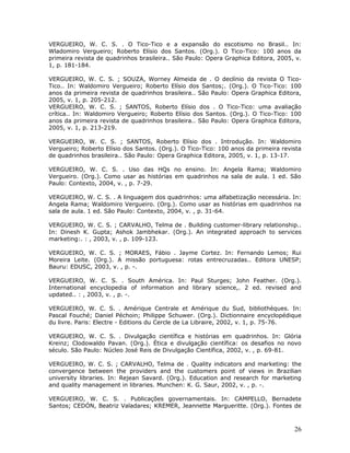 VERGUEIRO, W. C. S. . O Tico-Tico e a expansão do escotismo no Brasil.. In:
Wladomiro Vergueiro; Roberto Elísio dos Santos. (Org.). O Tico-Tico: 100 anos da
primeira revista de quadrinhos brasileira.. São Paulo: Opera Graphica Editora, 2005, v.
1, p. 181-184.

VERGUEIRO, W. C. S. ; SOUZA, Worney Almeida de . O declínio da revista O Tico-
Tico.. In: Waldomiro Vergueiro; Roberto Elísio dos Santos;. (Org.). O Tico-Tico: 100
anos da primeira revista de quadrinhos brasileira.. São Paulo: Opera Graphica Editora,
2005, v. 1, p. 205-212.
VERGUEIRO, W. C. S. ; SANTOS, Roberto Elísio dos . O Tico-Tico: uma avaliação
crítica.. In: Waldomiro Vergueiro; Roberto Elísio dos Santos. (Org.). O Tico-Tico: 100
anos da primeira revista de quadrinhos brasileira.. São Paulo: Opera Graphica Editora,
2005, v. 1, p. 213-219.

VERGUEIRO, W. C. S. ; SANTOS, Roberto Elísio dos . Introdução. In: Waldomiro
Vergueiro; Roberto Elísio dos Santos. (Org.). O Tico-Tico: 100 anos da primeira revista
de quadrinhos brasileira.. São Paulo: Opera Graphica Editora, 2005, v. 1, p. 13-17.

VERGUEIRO, W. C. S. . Uso das HQs no ensino. In: Angela Rama; Waldomiro
Vergueiro. (Org.). Como usar as histórias em quadrinhos na sala de aula. 1 ed. São
Paulo: Contexto, 2004, v. , p. 7-29.

VERGUEIRO, W. C. S. . A linguagem dos quadrinhos: uma alfabetização necessária. In:
Angela Rama; Waldomiro Vergueiro. (Org.). Como usar as histórias em quadrinhos na
sala de aula. 1 ed. São Paulo: Contexto, 2004, v. , p. 31-64.

VERGUEIRO, W. C. S. ; CARVALHO, Telma de . Building customer-library relationship..
In: Dinesh K. Gupta; Ashok Jambhekar. (Org.). An integrated approach to services
marketing:. : , 2003, v. , p. 109-123.

VERGUEIRO, W. C. S. ; MORAES, Fábio . Jayme Cortez. In: Fernando Lemos; Rui
Moreira Leite. (Org.). A missão portuguesa: rotas entrecruzadas.. Editora UNESP;
Bauru: EDUSC, 2003, v. , p. -.

VERGUEIRO, W. C. S. . South América. In: Paul Sturges; John Feather. (Org.).
International encyclopedia of information and library science,. 2 ed. revised and
updated.. : , 2003, v. , p. -.

VERGUEIRO, W. C. S. . Amérique Centrale et Amérique du Sud, bibliothèques. In:
Pascal Fouché; Daniel Péchoin; Philippe Schuwer. (Org.). Dictionnaire encyclopédique
du livre. Paris: Electre - Editions du Cercle de La Libraire, 2002, v. 1, p. 75-76.

VERGUEIRO, W. C. S. . Divulgação científica e histórias em quadrinhos. In: Glória
Kreinz; Clodowaldo Pavan. (Org.). Ética e divulgação científica: os desafios no novo
século. São Paulo: Núcleo José Reis de Divulgação Científica, 2002, v. , p. 69-81.

VERGUEIRO, W. C. S. ; CARVALHO, Telma de . Quality indicators and marketing: the
convergence between the providers and the customers point of views in Brazilian
university libraries. In: Rejean Savard. (Org.). Education and research for marketing
and quality management in libraries. Munchen: K. G. Saur, 2002, v. , p. -.

VERGUEIRO, W. C. S. . Publicações governamentais. In: CAMPELLO, Bernadete
Santos; CEDÓN, Beatriz Valadares; KREMER, Jeannette Margueritte. (Org.). Fontes de



                                                                                    26
 
