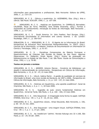 informações para pesquisadores e profissionais. Belo Horizonte: Editora da UFMG,
2000, v. , p. 110-119.

VERGUEIRO, W. C. S. . Ciência e quadrinhos. In: AJZENBERG, Elza. (Org.). Arte e
ciência. São Paulo: ECA/USP, 1999, v. , p. 107-108.

       VERGUEIRO, W. C. S. . Histórias em Quadrinhos. In: CAMPELLO, Bernadete;
CALDEIRA, Paulo da Terra; MACEDO, Vera Amália Amarante. (Org.). Formas e
expressões do Conhecimento: introdução às fontes de informação. Belo Horizonte: ,
1998, v. , p. 117-149.

VERGUEIRO, W. C. S. . South America. In: John Feather; Paul Sturges. (Org.).
International Encyclopedia of Information and Library Science. 1 ed. London:
Routledge, 1997, v. , p. 196-f197.

POBLACION, D. A. ; VERGUEIRO, W. C. S. . El Agente de La Informacion En Brasil:
Perspectivas de Actuacion Para Asociaciones Multiprofesionales. In: IDICT. (Org.).
Ciencias de la Información. La Habana: Instituto de Documentación en Información en
Ciencia y Tecnologia, 1995, v. , p. 61-67.

VERGUEIRO, W. C. S. . Disciplinas Componentes da Materia Formacao e
Desenvolvimento de Colecoes Nas Escolas do Estado de Sao Paulo: Algumas
Observacoes. In: Población, Dinah Aguiar. (Org.). Ensino de graduação em
biblioteconomia no Estado de São Paulo. 1 ed. São Paulo: Escola de Comunicações e
Artes, 1992, v. 1, p. 76-80.

Textos em jornais e revistas

VERGUEIRO, W. C. S. ; AMORIM, Antonio Marcos . Consórcio de bibliotecas: um
desafio à democretização do conhecimento.. Perspectivas em Ciência da Informação,
Belo Horizonte, v. 11, p. 32 - 47, 21 maio 2006.

VERGUEIRO, W. C. S. ; VALLS, Valéria Martin . A gestão da qualidade em serviços de
informação no Brasil: uma nova revisão de literatura, de 1997 a 2006.. Perspectiva em
Ciência da Informação, Belo Horizonte, v. 11, p. 118 - 137, 21 maio 2006.

VERGUEIRO, W. C. S. . Histórias em Quadrinhos, uma apostila acadêmica?. Canal da
Imprensa, São Paulo, v. 0, p. 1 - 1, 18 maio 2006.

VERGUEIRO, W. C. S. . Sugestão de aula: ensino fundamental Histórias em
Quadrinhos.. Jornal da Tarde, São Paulo, v. 0, p. 16A - 16A, 14 maio 2006.

VERGUEIRO, W. C. S. . Arte Sequencial - A Imaginação toma forma no papel. JUSTIÇA
ETERNA, Vera Cruz - SP, v. 7, p. 9 - 10, 25 nov. 2005.

VERGUEIRO, W. C. S. . Quadrinhos viáveis.. Amae Educando, Belo Horizonte, v. 336,
p. 06 - 07, 01 nov. 2005.

VERGUEIRO, W. C. S. . Arte Sequencial - Uma Viagem Visual. JUSTIÇA ETERNA, Vera
Cruz - SP, v. 7, p. 1 - 2, 17 jun. 2005.

VERGUEIRO, W. C. S. . Ao 'mestle'com 'calinho'. Revista Kalunga ano 32 n.168, São
Paulo, p. 22 - 24, 05 abr. 2005.



                                                                                  27
 