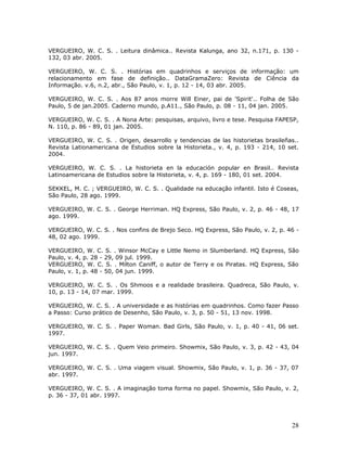 VERGUEIRO, W. C. S. . Leitura dinâmica.. Revista Kalunga, ano 32, n.171, p. 130 -
132, 03 abr. 2005.

VERGUEIRO, W. C. S. . Histórias em quadrinhos e serviços de informação: um
relacionamento em fase de definição.. DataGramaZero: Revista de Ciência da
Informação. v.6, n.2, abr., São Paulo, v. 1, p. 12 - 14, 03 abr. 2005.

VERGUEIRO, W. C. S. . Aos 87 anos morre Will Einer, pai de 'Spirit'.. Folha de São
Paulo, 5 de jan.2005. Caderno mundo, p.A11., São Paulo, p. 08 - 11, 04 jan. 2005.

VERGUEIRO, W. C. S. . A Nona Arte: pesquisas, arquivo, livro e tese. Pesquisa FAPESP,
N. 110, p. 86 - 89, 01 jan. 2005.

VERGUEIRO, W. C. S. . Origen, desarrollo y tendencias de las historietas brasileñas..
Revista Lationamericana de Estudios sobre la Historieta., v. 4, p. 193 - 214, 10 set.
2004.

VERGUEIRO, W. C. S. . La historieta en la educación popular en Brasil.. Revista
Latinoamericana de Estudios sobre la Historieta, v. 4, p. 169 - 180, 01 set. 2004.

SEKKEL, M. C. ; VERGUEIRO, W. C. S. . Qualidade na educação infantil. Isto é Coseas,
São Paulo, 28 ago. 1999.

VERGUEIRO, W. C. S. . George Herriman. HQ Express, São Paulo, v. 2, p. 46 - 48, 17
ago. 1999.

VERGUEIRO, W. C. S. . Nos confins de Brejo Seco. HQ Express, São Paulo, v. 2, p. 46 -
48, 02 ago. 1999.

VERGUEIRO, W. C. S. . Winsor McCay e Little Nemo in Slumberland. HQ Express, São
Paulo, v. 4, p. 28 - 29, 09 jul. 1999.
VERGUEIRO, W. C. S. . Milton Caniff, o autor de Terry e os Piratas. HQ Express, São
Paulo, v. 1, p. 48 - 50, 04 jun. 1999.

VERGUEIRO, W. C. S. . Os Shmoos e a realidade brasileira. Quadreca, São Paulo, v.
10, p. 13 - 14, 07 mar. 1999.

VERGUEIRO, W. C. S. . A universidade e as histórias em quadrinhos. Como fazer Passo
a Passo: Curso prático de Desenho, São Paulo, v. 3, p. 50 - 51, 13 nov. 1998.

VERGUEIRO, W. C. S. . Paper Woman. Bad Girls, São Paulo, v. 1, p. 40 - 41, 06 set.
1997.

VERGUEIRO, W. C. S. . Quem Veio primeiro. Showmix, São Paulo, v. 3, p. 42 - 43, 04
jun. 1997.

VERGUEIRO, W. C. S. . Uma viagem visual. Showmix, São Paulo, v. 1, p. 36 - 37, 07
abr. 1997.

VERGUEIRO, W. C. S. . A imaginação toma forma no papel. Showmix, São Paulo, v. 2,
p. 36 - 37, 01 abr. 1997.




                                                                                  28
 