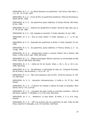 VERGUEIRO, W. C. S. . E o Brasil descobriu os quadrinhos!. Top Comics, São Paulo, v.
1, p. 36 - 37, 07 jan. 1997.

VERGUEIRO, W. C. S. . O ano de 89 e os quadrinhos brasileiros. Folha de Pernambuco,
Recife, 08 fev. 1990.

VERGUEIRO, W. C. S. . Os quadrinhos quase catárticos. O Campo Grande, São Paulo,
01 fev. 1990.

VERGUEIRO, W. C. S. . Histórias em Quadrinhos no Brasil. Jornal de Hoje, São Luís, p.
2 - 24, 24 set. 1989.

VERGUEIRO, W. C. S. . HQ: Culpada ou inocente?. A Tarde, Salvador, 01 set. 1989.

VERGUEIRO, W. C. S. . Arte ou mass media?. A Tarde, Salvador, p. 2 - 2, 01 set.
1989.

VERGUEIRO, W. C. S. . Expansão dos quadrinhos no Brasil. A Tarde, Salvador, 01 set.
1989.

VERGUEIRO, W. C. S. . Os quadrinhos, quase catárticos. A Tribuna, Santos, p. 2 - 12,
12 ago. 1989.

VERGUEIRO, W. C. S. . Jaspionmania invade o universo infantil. Isto é Senhor, São
Paulo, n.1040, p.50-2, ago. 1989, São Paulo.

VERGUEIRO, W. C. S. . Célebre personagem Batman aterrisou na Universidade de São
Paulo. Veja em São Paulo, São Paulo.

VERGUEIRO, W. C. S. . Visões do fim do mundo. Visão, v. 38, n. 45, p. 32-4, nov.
1989, São Paulo.

VERGUEIRO, W. C. S. . Na biblioteca, a informação de cada um.. Dirigente Municipal,
Rio de Janeiro,, Rio de Janeiro, v. 19, p. 28 - 31.

VERGUEIRO, W. C. S. . HQs viram pesquisa e pós na ECA.. Jornal do Campus, N. 104,
P.6, São Paulo.

VERGUEIRO, W. C. S. . Asociación Latinoamericana.. A União p. 10, 27 fev., João
Pessoa.

VERGUEIRO, W. C. S. . O fascínio de crianças e adultos de todas as gerações. Nova
Escola, Ano 6, n.47, p.24-28.

VERGUEIRO, W. C. S. . Linguagen dos gibis invade os currículos escolares.. Folha de
São Paulo, caderno 7: Folhateen, p 3, 27 de maio, São Paulo.

VERGUEIRO, W. C. S. . Waldomiro: el caso Brasil.. El Muñe, n. 5, p. 8-9, maio,
Havana.

VERGUEIRO, W. C. S. . USP cria primeira pós em quadrinhos do país. Folha de São
Paulo, Caderno D: Educação, p.10, 25 novembro, São Paulo.




                                                                                   29
 