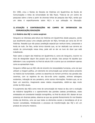 Em 1990, criou o Núcleo de Estudos de Histórias em Quadrinhos da Escola de
Comunicações e Artes da Universidade de São Paulo. Trata-se de um centro de
pesquisas sobre o tema a partir de diversas linhas de pesquisa das HQ’s, sendo que
um    deles    é   especificamente   sobre   HQ´s   e   sua   utilização   na   Educação.



2) ATUAÇÃO         E   CONTRIBUIÇÕES         NO     CAMPO     DE     INTERFACES       DA
     COMUNICAÇÃO/EDUCAÇÃO

2.1 História dos HQ´s: como surgiram

Vergueiro se interessa pela leitura de Histórias em Quadrinhos desde pequeno, sendo
que atualmente possui uma coleção particular de HQ’s, formada por cerca de 20 mil
histórias. Ressalta que não possui predileção especial por nenhum tema, comprando e
lendo de tudo. De fato, ainda brinca dizendo que, ao ter dedicado sua carreira ao
estudo da comunicação nessa área, pode até se dar ao luxo de dizer que está
trabalhando.

Falar sobre a origem das Histórias em Quadrinhos é, como diz Vergueiro, incorrer no
risco de desagradar algum dos grupos que as estuda. Isso porque há aqueles que
defendem o seu surgimento no final do século XIX e outros que as consideram apenas
como se apresentam hoje.

Vergueiro reflete que as HQ’s vão de encontro às necessidades humanas, uma vez que
utilizam a imagem gráfica, um elemento de comunicação que sempre esteve presente
na história da humanidade. Lembra os desenhos do homem primitivo nas paredes das
cavernas, com os registros de seu dia-a-dia como caçadas, animais selvagens
existentes, indicação de seu paradeiro, entre outras informações. Pondera que, ao se
fazer um exercício, imaginando esses relatos enquadrados, obtém-se algo muito
similar às HQ’s atuais.

O surgimento das HQ’s como meio de comunicação de massa se deu com a evolução
da indústria tipográfica e o aparecimento das grandes cadeias jornalísticas, esses
embasados em consistente tradição iconográfica, no final do século XIX. Apesar de sua
presença em diversos países, observa-se que seu grande florescimento foi nos Estados
Unidos da América, uma vez que todos os elementos sociais e tecnológicos ali já se
haviam consolidado, fortalecendo o processo de transformação das HQ´s em um
produto de consumo massivo.




                                                                                        3
 