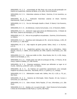 VERGUEIRO, W. C. S. . Universidade de São Paulo cria curso de pós-graduação em
história em quadrinhos. Notícias da Bahia, p.10, julho, Feira de Santana.

VERGUEIRO, W. C. S. . Historietas cubanas en Brasil.. Gramma, 21 de novembro, La
Habana.

VERGUEIRO, W. C. S. . Publicarán          historietas   cubanas   en   Brasil.   Gramma
Internacional, 5 abril, La Habana.

VERGUEIRO, W. C. S. . Era da informação desafia o Brasil. O liberal, 8 de fevereiro,
Belém.

VERGUEIRO, W. C. S. . As bibliotecas. Unama Comunicado, n.16, 14 fevereiro, Belém.

VERGUEIRO, W. C. S. . Sobraram vagas para alunos de Biblioteconomia.. O Estado de
São Paulo, Caderno de Empregos, p.1-3, São Paulo.

VERGUEIRO, W. C. S. . Arte en los jeroglíficos encuadrados.. Gramma, 26 de fevereiro,
La Habana.

VERGUEIRO, W. C. S. . Quadreca será relançada em 99.. Jornal do Campus, n.205, 29
de outubro, p. 7, São Paulo.

VERGUEIRO, W. C. S. . HQs negócio de gente grande. Editor, Ano2, n. 4, fev/mar,
p.41-6..

VERGUEIRO, W. C. S. . Quadrinhos ganham nova vida com a informática.. Diário
Popular, Ano115, n. 38201, 28 de setembro de 1999, Caderno Informática, p.8., São
Paulo.

VERGUEIRO, W. C. S. . Aulas que estão no Gibi.. Nova Escola, Ano 15, n.130, março,
Caderno de Atividade, p. 2-4..

VERGUEIRO, W. C. S. . Cidade pode virar pólo de produçao de HQs.. A Tribuna, 26 de
março, Caderno Cidades, p.5, São Vicente.

VERGUEIRO, W. C. S. . Empresa quijotesca: Heroes que defienden su lugar en el
mundo.. Bohemia, p.b56-b57, abril., La Habana.

VERGUEIRO, W. C. S. . As histórias em quadrinhos apresentaram uma evolução
inegável nos últimos vinte anos.. Recriando, Ano 0, n.1 janeiro, p. 6., Aracaju.

VERGUEIRO, W. C. S. . Bibliotecário invade web. Galileu, Ano 10, n.120, p. 79, jul.,
São Paulo.

VERGUEIRO, W. C. S. . Gestores da Informação. Diário Popular, 02 set, Cursos e
Concursos, p.3, São Paulo.

VERGUEIRO, W. C. S. . Gibis virtuais. Diário Popular, 27 mar, Informática, p.4., São
Paulo.

VERGUEIRO, W. C. S. . Adultos, em: eu quero ler gibi! . Claro! Escola de Comunicações
e Artes da Universidade de São Paulo p. 5 junho, São Paulo.



                                                                                     30
 