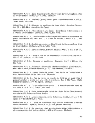 VERGUEIRO, W. C. S. . Coisa de gente grande.. Claro! Escola de Comunicações e Artes
da Universidade de São Paulo, p. 2. junho., São Paulo.

VERGUEIRO, W. C. S. . Um herói (quase) como a gente. Superinteressante, n. 177, p.
36-42, junho., São Paulo.

VERGUEIRO, W. C. S. . Histórias em quadrinhos da Universidade. . Jornal do Campus,
Ano 20, n. 264, 21 de novembro., São Paulo.

VERGUEIRO, W. C. S. . HQs: retraro de uma época. . Claro! Escola de Comunicações e
a Artes da Universidade de São Paulo, junho p.3, São Paulo.

VERGUEIRO, W. C. S. . Pesquisadores da USP organizam acervo de quadrinhos no
Brasil.. O Estado de São Paulo Ano 17, n. 5.488, 16 de maio, Caderno 2, p. 1, São
Paulo.

VERGUEIRO, W. C. S. . Proibido para maiores.. Claro! Escola de Comunicações e Artes
da Universidade de São Paulo, junho, p. 4, São Paulo.

VERGUEIRO, W. C. S. . Santa ignorância, Batman!. Educação Ano 6, n. 256, p. 54-57.,
São Paulo.

VERGUEIRO, W. C. S. . Todas as HQs em um só endereço.. Jornal da USP, Ano 17, n.
601, 17 1 23 junho, p. 14., São Paulo.

VERGUEIRO, W. C. S. . Classicos em quadrinhos. . Educação. Ano 7, n. 264, p. 12.,
São Paulo.

VERGUEIRO, W. C. S. . Gerenciar a Informação é também missão do 'pastor'do livro..
Folha de São Paulo, Guia das Profissões, p. 16, 14 de setembro., São Paulo.

VERGUEIRO, W. C. S. . Doses Diárias de Humor. Claro! Escola de Comunicações e
Artes da Universidade de São Paulo, p. 6., São Paulo.

VERGUEIRO, W. C. S. . Pais ou heróis: no mundo das histórias em quadrinhos é
possível conciliar a família com uma vida de aventuras.. Isto é São Paulo. Edição
Especial Dia dos Pais. p.44-45, agosto., São Paulo.

VERGUEIRO, W. C. S. . O que você vai ser quando. . . o mercado crescer?. Folha de
São Paulo, n.10, p. 10-15, 29 abril., São Paulo.

VERGUEIRO, W. C. S. . Sujar os dedos pode compensar.. Folha de São Paulo, Caderno
acontece, p.1 26 de janeiro., Rio de Janeiro.

VERGUEIRO, W. C. S. . Urbanoautoctonia.. Jornal do Campus, Ano 21, n. 274, p. 8, 21
agosto a 10 de setembro., São Paulo.

VERGUEIRO, W. C. S. . Aulas em quadrinhos: HQs ganham professores e mestres
árduos defensores. . Agitação, Ano 11, n. 55, p. 59-6, jan/fev, São Paulo.

VERGUEIRO, W. C. S. . Da estante ao excel: a modernização afeta a biblioteconomia e
abre novos campos de trabalho.. Galileu, n. 152, p. 65, março., São Paulo.



                                                                                31
 