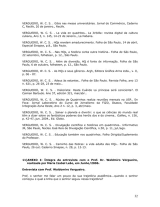 VERGUEIRO, W. C. S. . Gibis nas mesas universitárias. Jornal do Commércio, Caderno
C, Recife, 20 de janeiro., Recife.

VERGUEIRO, W. C. S. . La vida en quadritos.. La Jiribilla: revista digital da cultura
cubana, Ano 3, n. 145, 14-21 de Janeiro., La Habana.

VERGUEIRO, W. C. S. . HQs revelam amadurecimento. Folha de São Paulo, 14 de abril,
Especial Sinapse, p.8., São Paulo.

VERGUEIRO, W. C. S. . Nas HQs, a história conta outra história.. Folha de São Paulo,
22 setembro, folhateen, p. 12., São Paulo.

VERGUEIRO, W. C. S. . Além de diversão, HQ é fonte de informação. Folha de São
Paulo, 6 de outubro, folhateen, p. 12., São Paulo.

VERGUEIRO, W. C. S. . As HQs e seus gêneros. Argh, Editora Gráfica Arins Ltda., v. 0,
p. 06 - 07.

VERGUEIRO, W. C. S. . Adeus às estantes.. Folha de São Paulo. Revista Folha, ano 13
n. 621, p. 26-28, 23 de maio..

VERGUEIRO, W. C. S. . Hiatorieta: Hasta Cuándo La princesa será cenicienta?. El
Caiman Barbudo. Ano 37, edición 321, mar/abr..

VERGUEIRO, W. C. S. . Núcleo de Quadrinhos realiza reuniões mensais na USP.. En
Foca: Jornal Laboratório do Curso de Jornalismo da FIZO, Osasco, Faculdade
Integração Zona Oeste, Ano 2 n. 12, p. 3, abr/maio.

VERGUEIRO, W. C. S. . Salvar o planeta e divertir: o que as ciências do mundo real
têm a dizer sobre os fantásticos poderes dos heróis dos e do cinema.. Galileu, n. 156,
p. 42-47, jun. 2004., Ed. Globo.

VERGUEIRO, W. C. S. . Divulgação científica e histórias em quadrinhos.. Informativo
JR, São Paulo, Núcleo José Reis de Divulgação Científica, n.50, p. 11, jul./ago.

VERGUEIRO, W. C. S. . Educação também nos quadrinhos. Folha Dirigida/Suplemento
do Professor.

VERGUEIRO, W. C. S. . Caminho das Pedras: a vida adulta das HQs.. Folha de São
Paulo, 26 out. Caderno Sinapse, n. 28, p. 12-13.



11)ANEXO 1: Íntegra da entrevista com o Prof. Dr. Waldmiro Vergueiro,
   realizada por Maria Izabel Leão, em Junho/2006.

Entrevista com Prof. Waldomiro Vergueiro.

Prof, o senhor me falar um pouco da sua trajetória acadêmica...quando o senhor
começou e qual a linha que o senhor seguiu nessa trajetória?




                                                                                   32
 