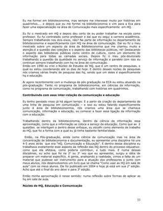 Eu me formei em biblioteconomia, mas sempre me interessei muito por histórias em
quadrinhos.... e depois que eu me formei na biblioteconomia e vim para a Eca para
fazer uma especialização na área de Comunicação mais especificamente em HQ.

Eu fiz o mestrado em HQ e depois deu certo de eu poder trabalhar na escola como
professor. Eu fui contratado como professor e daí que eu segui a carreira acadêmica.
Sempre trabalhando nos dois eixos, não? Na parte de informação no departamento de
biblioteconomia e especificamente com HQ na área de comunicação. Daí eu fiz o meu
mestrado sobre um aspecto da área de Biblioteconomia que me chamou muito a
atenção.é a questão das coleções e o aspecto das bibliotecas públicas, né! Destacando
o aspecto das bibliotecas públicas como centro de cultura, como um elemento de
informação para todas as camadas sociais. Depois fiz o meu pós-doutorado
trabalhando a questão da qualidade no serviço de informação e paralelo com isso eu
continuei sempre trabalhando com hq na área de comunicação.
Então em 1990 eu criei o Núcleo de Estudos de HQ, que é um centro de pesquisas, o
qual eu estou coordenando até os dias de hoje. E dentro desses núcleo de pesquisas
nós criamos várias linahs de pesquisa das hq, sendo que um deles é especificamente
hq e educação.

Ai agora recentemente com a mudança da pós graduação na ECA eu estou atuando na
pós-graduação. Tanto no programa de biblioteconomia, em ciências da informação,
como no programa de comunicação, trabalhando com histórias em quadrinhos.

Contribuindo com essa inter-relação da comunicação e educação

Eu tenho pensado nisso já há algum tempo. E a partir da criação do departamento de
uma linha de pesquisa em comunicação – e isso eu estou falando especificamente
junto à área de bibliotecononmia, nós criamos uma área que se chamava
comunicação, informação e educação, eu comecei a fazer essa ligação da informação
com a educação.

Trabalhando dentro da biblioteconomia, dentro da ciência da informação essa
aproximação, como que a informação se coloca a serviço da educação. Como que as 2
questões se interligam e dentro desse enfoque, eu escolhi como elemento de trabalho
as HQ, que foi a forma com a qual eu já tinha bastante familiaridade.

  Então, na Pós-graduação, ainda como ciência da comunicação mas na área de
concentração de biblioteconomia e documentação, eu apresentei uma disciplina há uns
4-5 anos atrás que era “HQ, Comunicação e Educação”. E dentro dessa disciplina eu
trabalhava exatamente esse aspecto da reflexão das HQ dentro do processo educativo:
como que ela afetava, como poderia contribuir, e tudo mais. E numa dessas
disciplinas, eu acho que foi na 2a ou 3a vez que eu apresentei, surgiu a idéia de
preparar um material específico. A gente, analisando a realidade, vimos a falta de um
material que pudesse ser instrumento para a atuação dos professores e junto com
meus alunos, nós desenvolvemos um livro que se chama “Como usar as HQ em sala de
aula” com os meus alunos. Ele foi publicado em 2004 e hoje já está em sua 2 a edição.
Acho que até o final do ano deve ir para 3a edição.

Então minha aproximação é nesse sentido: numa reflexão sobre formas de aplicar as
hq em sala de aula.

Núcleo de HQ, Educação e Comunicação




                                                                                  33
 