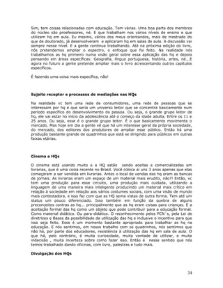 Sim, tem coisas relacionadas com educação. Tem várias. Uma boa parte dos membros
do núcleo são proefessores, né. E que trabalham nos vários níveis de ensino e que
utilizam hq em aula. Eu mesmo, vários dos meus orientandos, mais de mestrado do
que de doutorado, já desenvolveram e aplicaram hq em salas de aula. A discussão vai
sempre nesse nível. E a gente continua trabalhando. Até na próxima edição do livro,
nós pretendemos ampliar o espectro, o enfoque que foi feito. Na realidade nós
trabalhamos as hq primeiro numa visão geral sobre essa aplicação das hq e depois
pensando em áreas específicas: Geografia, língua portuguesa, história, artes, né...E
agora no futuro a gente pretende ampliar mais o livro acrescentando outros capítulos
específicos.

É fazendo uma coisa mais específica, não!



Sujeito receptor e processos de mediações nas HQs

Na realidade vc tem uma rede de consumidores, uma rede de pessoas que se
interessam por hq e que seria um universo leitor que se concentra basicamente num
período específico do desenvolvimento da pessoa. Ou seja, o grande grupo leitor de
hq, ele vai estar no início da adolescência até o começo da idade adulta. Entre os 11 e
25 anos. Ou seja, esse é o grande grupo leitor. É o que basicamente movimenta o
mercado. Mas hoje em dia a gente vê que há um interesse geral da própria sociedade,
do mercado, dos editores dos produtores de ampliar esse público. Então há uma
produção bastante grande de quadrinhos que está se dirigindo para públicos em outras
faixas etárias.



Cinema e HQs

O cinema está usando muito e a HQ estão sendo aceitas e comercializadas em
livrarias, que é uma cosia recente no Brasil. Você coloca aí uns 3 anos apenas que elas
começaram a ser vendida em livrarias. Antes o local de vendas das hq eram as bancas
de jornais. As livrarias eram um espaço de um material mais erudito, não?! Então, vc
tem uma produção para esse circuito, uma produção mais cuidada, utilizando a
linguagem de uma maneira mais inteligente produzindo um material mais crítico em
relação à sociedade em relação aos vários costumes sociais, com uma visão de mundo
mais contestadora, e isso faz com que as HQ sema vistas de outra forma. Tem até um
status um pouco diferenciado. Isso também em função da quebra de alguns
preconceitos contras as hq... principalmente que as hq eram coisas para crianças. E a
aceitação formal das hq como um objeto que pode contribuir para a educação formal.
Como material didático. Ou para-didático. O reconhecimento pelos PCN´s, pela Lei de
diretrizes e Bases da possibilidade da utilização das hq e inclusive o incentivo para que
isso seja feito. Esse é um momento bastante apropriado para trabalhar as hq na
educação. E nós sentimos, em nosso trabalho com os quadrinhos, nós sentimos que
não há, por parte dos educadores, resistência à utilização das hq em sala de aula. O
que há, pelo contrário, é muita curiosidade, muita vontade de utilizar, e muita
indecisão , muita incerteza sobre como fazer isso. Então é nesse sentido que nós
temos trabalhado dando oficinas, com livro, palestras e tudo mais.

Divulgação dos HQs




                                                                                      34
 