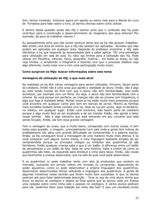 Sim, temos investido. Inclusive agora em agosto eu estou indo para a Bienal do Livro
de Fortaleza para falar sobre o livro, já demos oficinas sobre como utilizar.

E dentro dessa questão ainda das HQ o senhor acha que o conteúdo das hq pode
contribuir para a construção e desenvolvimento do imaginário dos seus leitores? Por
exemplo, dá para se trabalhar valores ?

Eu pessoalmente acho que não existe nenhum tema que as hq não possam trabalhar.
Não existe uma área do ensino que a HQ não possam ser aplicadas. Acredito que elas
podem ser aplicadas em qualquer área. Depende do professor encontrar a HQ, dele
identificar a hq que responde às necessidades dele e saber aplicar. TEr uma estratégia
para utilização em sala de aula. Eu nãov ejo limites para a utilização das Hq. Pode
utilizar em filosófica, ciências, física, geografia, história... em todas as áreas, eu não
vejo limites...e ampliando o imaginário e fazendo com que o processo didático seja
algo diferente, muito mais vivo e com uma participação muito maior.

Como surgiram os HQs: buscar informações sobre este tema

Vantagens da utilização do HQ: o que mais atrai

Na realidade as hq têm várias vantagens para serem utilizadas. Primeiro, fazem parte
do cotidiano. Então não é uma coisa que agride a realidade do aluno. Então, não é algo
qu está sendo trazido de fora com que o aluno não tem familiaridade, Isso pode
acontecer, por exemplo com um filme. Ou seja, o aluno não tem familiaridade com o
cinema. Se você pensar em periferia, as crianças não vão ao cinema com freqüência, é
algo que foge à realidade deles. Muitas vezes as hq estão muito mais presentes porque
você encontra em qualquer canto pois tem em bancas de jornal. Mesmo as famílias
mais humildes acabam tendo contato com hq. Seja na rua por acaso, seja no barbeiro,
no médico, em qualquer lugar. Então você encontra, elas fazem parte do cotidiano
porque é algo muito fácil de ser localizado e de ser trazido. Então, não agride o leitor
nesse sentido. Não é algo estranho que está entrando em seu universo que está
sendo forçado. Então, ela tem essa grande vantagem.

Tem a vantagem do custo, que é muito baixo, comparado com outras coisas. E tem
todas essa questão a imagem...principalmente num país onde a gente tem índices de
analfabetismo tão altos com grande dificuldade de compreensão d a palavra escrita.
Então, as Hq conseguem levar a mensagem de uma maneira muito mais efetiva. E se
você comparar com alguns outros meios, é uma linguagem bastante simples de ser
compreendida porque os principais códigos ou símbolos dos quadrinhos já são
familiares. Então qualquer criança sabe o que é um balão. A diferença entre um balão
de pensamento e um balão de fala. Sabe ler uma história. Sabe a ordem de como os
quadrinhos são lidos, da esquerda para direita,d e cima para baixo. Então, são cosias
que facilmente a criança desenvolve, que na sala de aula você pode desenvolver.

E os quadrinhos vc pode trabalhar tanto com eles já produzidos que existem no
mercado, buscando em jornais velhos em revistas ou comprando, dependendo do
poder aquisitivo...como vc pode desenvolver a própria linguagem dos quadrinhos,
desenvolver determinados temas utilizando a linguagem dos quadrinhos. A gente de
algumas iniciativas nesse sentido que foram muito bem sucedidas. E que os alunos
pediram até para fazer determinada descrição. Teve oc aso de uma aluna minha que
levou os alunos ao zoológico e depois ao final queria que os alunos cada um fizesse
uma redação sobre como tinha sido o passeio no zoológico. E vários alunos pediram
para ela: podemos fazer essa redação por meio das hqs? E saiu um resultado muito



                                                                                       35
 