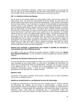 bom com eles desenhando, colocando ...lógico, sem a preocupação com uma obra de
arte Ou seja, as hq como linguagem são um meio muito efetivo de informação, de
comunicação. Ele dá uma força para as professoras no processo educativo.

HQ´s e Indústria Cultural de Massas

Ela faz parte de um grande sistema de comunicação. Então, hoje em dia a gente não
pode pensar mais nos meios de comunicação de forma isolada. Eu acho que é um
grande sistema que abarca várias formas de manifestação. E que pensam os produtos
de uma forma aditiva. A hq é pesnada no contexto da comunicação de massas dessa
indústria como, no seu potencial , para extrapolar o produto quadrinhístico. Ela tem
que ser pensada dentro desse contexto como uma futuro desenho animado, um futuro
jogo de vídeo game, um futuro filme, uma futura série, e depois retornar novamente
ao quadrinho e realimentar. Ou seja, no sistema atual, não dá mais para pensar uma
hq por ela mesma. O produtor já tem que, quando cria a hq, pensando no modelo
industrial já ter em vista o seu potencial par aoutras mídias. A hq não se sustenta mais
por si só. Ela tem que ser pensada para todas as mídias. Então, você pensa num
personagem novo que não tem potencial para se transformar num brinquedo, ele
provavalemente vai se exaurir em poucos anos. Não vai ter permanência. Agora se
você pensar num personagem quepode se transformar num brinquedo, que pode se
transformar num jogo, que pode ir para o desenho animado, que pode ser vários
outros produtos, que ode ir para merchandising e tudo mais , ele tem uma longa
carreira pela frente. Pelo menos potencialmente.

Autores que norteiam o pensamento com relação à questão da educação e
comunicação para HQ e biblioteconomia

Eu trabalho muito com os teóricos do estudos culturais. Trabalho muito com Stuart
Hall, Raymond Williams, eu me considero na linha de estudo dos autores culturais
ingleses.

Influência dos Estudos Culturais nas 2 áreas

Eu acho que eles têm uma percepção da mídia e da contribuição social da mídia muito
mais avançada do que outras áreas. Eu acho que a percepção dos elementos, da
cultura que é já absorvendo todas as manifestações humanas, ele vai surgir com eles
já na década de 50 – 6-... e parece que a preocupação dos estudos culturais
continuam plenamente atuais. É onde eu tenho trabalhado mais           e vejo meu
pensamento muito alinhado com o desses teóricos.

Barbero, não?

Um pouco, muito pouco. Conheço muito pouco o Barbero mas eu tenho trabalhado
mais é com os ingleses mesmo.

Gestão do conhecimento e o profissional da área de informação

A gestão do conhecimento é uma teoria que tem crescido muito na área de ciências
da informação. Na verdade, ela vai surgir na administração, e depois vai ser
apropriada pela ciência da informação. Ou seja, a idéia da gestão do conhecimento é
você trabalhar a administração das questões de informação antes delas se tornarem
explícitas. Então, você parte do pressuposto que o conhecimento existe nas
organizações de uma forma explícita, ou seja, transcrito em documentos, estabelecido



                                                                                     36
 