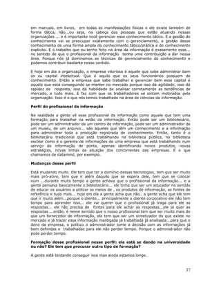 em manuais, em livros, em todas as manifestações físicas e ele existe também de
forma tática, não...ou seja, na cabeça das pessoas que estão atuando nessas
organizações ... e é importante você gerenciar esse conhecimento tático. E a gestão do
conhecimento vai se preocupar exatamente com o gerenciamento, a gestão desse
conhecimento de uma forma ampla do conhecimento tático/prático e do conhecimento
explícito. E o trabalho que eu tenho feito na área da informação é exatamente esse...
no sentido de que o profissional da informação tenha uma contribuição a dar nessa
área. Porque nós já dominamos as técnicas de gerenciamento do conhecimento e
podemos contribuir bastante nesse sentido.

E hoje em dia a organização, a empresa vitoriosa é aquele que sabe administrar bem
os eu capital intelectual. Que é aquilo que os seus funcionários possuem de
conhecimento. Então a empresa que sabe trabalhar e gerenciar bem esse capital é
aquela que está conseguindo se manter no mercado porque isso dá agilidade, isso dá
rapidez de resposta, isso dá habilidade de analisar corretamente as tendências de
mercado, e tudo mais. E faz com que os trabalhadores se sintam motivados pela
organização. Isso é o que nós temos trabalhado na área de ciências da informação.

Perfil do profissional da informação

Na realidade a gente vê esse profissional da informação como aquele que tem uma
formação para trabalhar na estão da informação. Então pode ser um bibliotecário,
pode ser um administrador de um centro de informação, pode ser um administrador de
um museu, de um arquivo... são aqueles que têm um conhecimento e a informação
para administrar toda a produção registrada de conhecimento. Então, tanto é o
bibliotecário tradicional que está trabalhando na biblioteca pública, na biblioteca
escolar como é o gerente de informações de uma empresa que está trabalhando num
serviço de informação de ponta, apenas identificando novos produtos, novas
estratégias, novas linhas de atuação dos concorrentes das empresas. É o que
chamamos de datamind, por exemplo.

Mudanças desse perfil

Está mudando muito. Ele tem que ter o domínio dessas tecnologias, tem que ser muito
mais pró-ativo, tem que ir além daquilo que se espera dele, tem que se colocar
num ...durante muito tempo a gente achava que o profissional da informação... e a
gente pensava basicamente o bibliotecário... ele tinha que ser um educador no sentido
de educar os usuários a utilizar os meios de , os produtos de informação, as fontes de
referência e tudo mais... hoje em dia a gente acha que não.. a gente acha que ele tem
que ir muito além...porque o cliente... principalmente o cliente corporativo ele não tem
tempo para aprender isso... ele vai querer que o profissional já traga para ele as
respostas... ele não precisa de fontes para ele achar as respostas...ele já quer as
respostas ...então, é nesse sentido que o nosso profissional tem que ser muito mais do
que um fornecedor de informação, ele tem que ser um sintetizador do que existe no
mercado e já trazer essa informação mastigada já trabalhada já analisada...para que o
dono da empresa, o político o administrador tome a decisão com as informações já
bem definidas e trabalhadas para ele não perder tempo. Porque o administrador não
pode perder tempo.

Formação desse profissional nesse perfil: ela está se dando na universidade
ou não? Ele tem que procurar outro tipo de formação?

A gente está tentando conseguir isso mas ainda estamos longe.



                                                                                     37
 