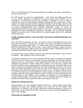 Mas e o profissional que não tem oportunidade de conseguir isso pela universidade, o
que ele tem que fazer?

Ele pode buscar os cursos de especialização ... tem vários que estão surgindo por
aí...que tentam capacitar o profissional de outras áreas nesse trabalho com a
informação. A idéia geral que tem na sociedade, na medida em que o acesso à
internet, aos meios de comunicação eletrônica praticamente ficou muito fácil... então,
qualquer um acha que pode exercer o papel de mediador nesse sentido. Quando você
precisa na verdade de determinadas habilidades, determinados conhecimentos que só
se recebe sistematicamente pelo ambiente acadêmico. Então, os cursos de
especialização podem ser uma saída. Porque eu acho que a universidade em termos de
graduação não tem condições de abastecer o mercado. Ele vai precisar trabalhar
também nos outros níveis. Então pode ser uma especialização, pode ser um mestrado
profissionalizante,

A USP consegue atender a esse mercado? Tem cursos profissionalizantes, por
exemplo?

Não, não temos conseguido. No fim, o dia-a-dia, a rotina universitária nos toma uma
boa parte do tempo e a gente levou ai alguns anos para nós podermos formular o
programa de pós graduação. Então... eu estive quatro anos na chefia do departamento
tentando exatamente mudar isso.Ou seja, o que a gente conseguiu nesses 4 anos foi
mudar a pós graduação. Então eu acho que aproxima etapa é exatamente investir na
graduação para tentar atender melhor esse mercado.

E eu queria que o senhor falasse um pouco mais das suas publicações, o que o senhor
já publicou, além daquele a HQ em sala de aula...

Eu publiquei também um livro sobre a Revista tico-Tico, sobre o centenário da Revista
Tico-Tico que foi no final do ano passado. No ano passado ela fez 100 anos então eu
organizei um livro. Tenho mais 2 livros organizados que estão no prelo. Eles já foram
entregues aos editores e tratam ambos de hq. Então, um é sobre hq no Brasil. Nós
fizemos o núcleo e com os pesquisadores nós fizemos um livro específico sobre hq no
Brasil. Já vários dos capítulos desses livros já foram publicados no exterior. Na revista
latino-americana de estúdios da la storia em cuba e nós resolvemos traduzir para o
português, acrescentar mais alguma coisa e fazer um livro. Já está na editora. E tem
um outro livro meu que é uma coletânea dos meus artigos na internet, uma parte dos
artigos na internet, que também está com o editor. E tenho 5 livros na área de ciências
da informação. Um de coleções, um de seleção, um aquisição e um de qualidade em
serviços da informação . Na verdade são 4 livros. E algumas dezenas de artigos em
revistas científicas e talvez algumas centenas de artigos na internet.

Origem do interesse por HQ

Desde pequeno...Foi uma predileção especial de leitura... Sempre gostei muito desde
pequeno .Eu tenho uma coleção grande de hq. Perto de 20 mil revistas. Sem
preferência. Eu compro e leio de tudo. Não tenho nenhum preconceito. O que cai na
minha mão, eu leio. Posso até me dar a esse luxo de dizer que estou trabalhando, eu
tenho essa vantagem.

Renovação da linguagem do HQ




                                                                                      38
 