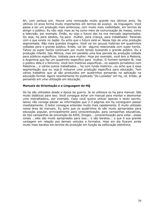 Ah, com certeza sim. Houve uma renovação muito grande nos últimos anos. Os
últimos 10 anos forma muito importantes em termos de avanço da linguagem. Vocè
passa a ter um produção mais ambiciosa, com muito mais visibilidade, em termos de
atingir o público. Eu não vejo mais as hq como meio de comunicação de massa, como
a televisão, por exemplo. Então, eu vejo o futuro das hq nos mercado segmentados.
Ou seja, hq para adultos, hq para mulher, para criança, para trabalhador. Parecido
com o que existe no Japão. Eu acho que o futuro está ai. Nesse tipo de uma produção
segmentada. Não mais grandes tiragens. Você vai ter poucas histórias em quadrinhos
voltadas para o grande público. Então, vai ter alguma relacionada com super heróis.
Talvez os super heróis continuem por muito tempo buscando o grande público. Ou a
produção infantil, tipo Mônica, mas em paralelo uma boa parcela da produção voltada
para públicos específicos. Voltada para mulher. Hoje por exemplo, você tem a Maitena,
a Argentina que faz um quadrinho específico para mulher. O homem também lê, mas
o público dela é o feminino. Você tem histórias específicas...no aspecto jornalístico com
Palestina... e vários outros trabalhados... hq com fundo histórico...eu acho que é essa
segmentação que eu vejo.E inclusive uma produção específica para educação. Tem
vários trabalhos que já são produzidos em quadrinhos pensando na aplicação na
educação formal. Agora recentemente foi publicado “Os Lusíadas” em hq, né. Então, já
pensando em uma utilização em educação.

Manuais de Orientação e a Linguagem do HQ

Os hq são utilizados desde a época da guerra. Já se utilizava os hq para manual. São
muito didáticos para isso. Você consegue achar um manual para montar e desmontar
uma metralhadora, por exemplo. Caso você queira utilizar apenas o texto escrito,
talvez não consiga passar as informações que 2-3 páginas em hq conseguem passar
imediatamente. O leitor consegue entender muito mais rapidamente. É muito utilizado
nessa área de manuais. Eu acho que os quadrinhos tb são muito apropriados para
educação popular, principalmente para conscientização, para campanhas educativas,
do tipo campanhas de prevenção da AIDS, Drogas... conscientização para votar...essas
coisas ...eles são muito apropriados para isso... e são baratos... o que é sua grande
vantagem em relação aos demais veículos e formatos. Hoje em dia ficaram ainda
muito mais baratos em termos de produção em função da editoração eletrônica.




                                                                                      39
 