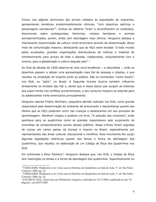 Iniciou nas páginas dominicais dos jornais voltados às populações de migrantes,
apresentando temáticas predominantemente cômicas, “com desenhos satíricos e
personagens caricaturais”2. Evoluiu às célebres “tiras” e diversificaram os conteúdos,
discorrendo      sobre    protagonistas       femininas,     núcleos      familiares    e    animais
antropomorfizados, porém, ainda com abordagem mais cômica. Vergueiro destaca a
interessante disseminação da cultura norte-americana através da disseminação desse
meio de comunicação massivo, destacando que as HQ’s eram levadas “a todo mundo
pelos syndicates, grandes organizações distribuidoras de notícias e material de
entretenimento para jornais de todo o planeta, colaborando, conjuntamente com o
cinema, para a globalização e cultura daquele país” 3.

Ao final da década de 1920 observa-se uma nova tendência – a naturalista -, onde os
desenhos passam a adotar uma apresentação mais fiel de pessoas e objetos, o que
resultou na ampliação do impacto junto ao público. São os conhecidos “comic books”,
nos EUA, ou “gibis”, no Brasil. A Segunda Grande Guerra também influencia
diretamente os enredos das HQ´s, sendo que é nessa época que surgem as histórias
dos super-heróis nos conflitos armamentistas, e seu consumo massivo se estende para
os adolescentes norte-americanos principalmente.

Vergueiro aponta Fredric Wertham, psiquiatra alemão radicado nos EUA, como grande
responsável pela disseminação do ambiente de preconceito e desconfiança quanto aos
efeitos que as HQ’s poderiam surtir nas crianças e adolescentes em seu processo de
aprendizagem. Wertham chegou a publicar um livro, “A sedução dos inocentes”, onde
apontava para os quadrinhos como os grandes responsáveis pelo surgimento de
anomalias de comportamentos sociais desses públicos. Essas críticas foram seguidas
de outras em vários países da Europa e mesmo no Brasil, especialmente por
representantes das áreas cultural, educacional e científica. Esse movimento fez surgir
algumas legislações restritivas quanto aos temas e forma de abordagem dos
quadrinhos, que resultou na elaboração de um Código de Ética dos Quadrinhos nos
EUA.

Em entrevista a Eloyr Pacheco4, Vergueiro destaca que, nos EUA, o Código de Ética
tem restringido os temas e a forma de abordagem dos quadrinhos. Especificamente no


2
  VERGUEIRO, Waldomiro et al. Como usar as Histórias em Quadrinhos em Sala de Aula. 3a. ed. São Paulo:
Contexto: 2006, pg. 10.
3
  VERGUEIRO, Waldomiro et al. Como usar as Histórias em Quadrinhos em Sala de Aula. 3a. ed. São Paulo:
Contexto: 2006, pg. 10.
4
  PACHECO, Eloyr. Entrevista com Waldomiro Vergueiro, realizada em 18/11/2004 e publicada no site “O
Bigorna”, em 03/07/2005.


                                                                                                     4
 
