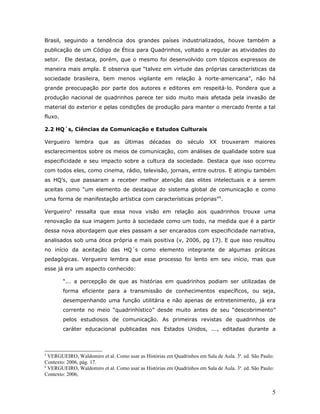 Brasil, seguindo a tendência dos grandes países industrializados, houve também a
publicação de um Código de Ética para Quadrinhos, voltado a regular as atividades do
setor. Ele destaca, porém, que o mesmo foi desenvolvido com tópicos expressos de
maneira mais ampla. E observa que “talvez em virtude das próprias características da
sociedade brasileira, bem menos vigilante em relação à norte-americana”, não há
grande preocupação por parte dos autores e editores em respeitá-lo. Pondera que a
produção nacional de quadrinhos parece ter sido muito mais afetada pela invasão de
material do exterior e pelas condições de produção para manter o mercado frente a tal
fluxo.

2.2 HQ´s, Ciências da Comunicação e Estudos Culturais

Vergueiro    lembra     que   as   últimas    décadas     do   século    XX   trouxeram      maiores
esclarecimentos sobre os meios de comunicação, com análises de qualidade sobre sua
especificidade e seu impacto sobre a cultura da sociedade. Destaca que isso ocorreu
com todos eles, como cinema, rádio, televisão, jornais, entre outros. E atingiu também
as HQ’s, que passaram a receber melhor atenção das elites intelectuais e a serem
aceitas como “um elemento de destaque do sistema global de comunicação e como
uma forma de manifestação artística com características próprias”5.

Vergueiro6 ressalta que essa nova visão em relação aos quadrinhos trouxe uma
renovação da sua imagem junto à sociedade como um todo, na medida que é a partir
dessa nova abordagem que eles passam a ser encarados com especificidade narrativa,
analisados sob uma ótica própria e mais positiva (v, 2006, pg 17). E que isso resultou
no início da aceitação das HQ´s como elemento integrante de algumas práticas
pedagógicas. Vergueiro lembra que esse processo foi lento em seu início, mas que
esse já era um aspecto conhecido:

         “... a percepção de que as histórias em quadrinhos podiam ser utilizadas de
         forma eficiente para a transmissão de conhecimentos específicos, ou seja,
         desempenhando uma função utilitária e não apenas de entretenimento, já era
         corrente no meio “quadrinhístico” desde muito antes de seu “descobrimento”
         pelos estudiosos de comunicação. As primeiras revistas de quadrinhos de
         caráter educacional publicadas nos Estados Unidos, ..., editadas durante a



5
  VERGUEIRO, Waldomiro et al. Como usar as Histórias em Quadrinhos em Sala de Aula. 3a. ed. São Paulo:
Contexto: 2006, pág. 17.
6
  VERGUEIRO, Waldomiro et al. Como usar as Histórias em Quadrinhos em Sala de Aula. 3a. ed. São Paulo:
Contexto: 2006,


                                                                                                     5
 