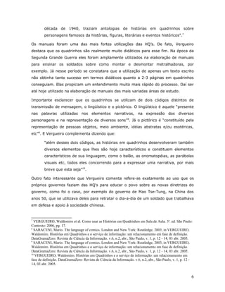 década de 1940, traziam antologias de histórias em quadrinhos sobre
        personagens famosos da histórias, figuras, literárias e eventos históricos”.7

Os manuais foram uma das mais fortes utilizações das HQ’s. De fato, Vergueiro
destaca que os quadrinhos são realmente muito didáticos para esse fim. Na época da
Segunda Grande Guerra eles foram amplamente utilizados na elaboração de manuais
para ensinar os soldados sobre como montar e desmontar metralhadoras, por
exemplo. Já nesse período se constatara que a utilização de apenas um texto escrito
não obtinha tanto sucesso em termos didáticos quanto a 2-3 páginas em quadrinhos
conseguiam. Elas propiciam um entendimento muito mais rápido do processo. Daí ser
até hoje utilizado na elaboração de manuais das mais variadas áreas de estudo.

Importante esclarecer que os quadrinhos se utilizam de dois códigos distintos de
transmissão de mensagem, o lingüístico e o pictórico. O lingüístico é aquele “presente
nas palavras utilizadas          nos elementos narrativos, na expressão dos diversos
personagens e na representação de diversos sons”8. Já o pictórico é “constituído pela
representação de pessoas objetos, meio ambiente, idéias abstratas e/ou esotéricas,
etc”9. E Vergueiro complementa dizendo que:

        “além desses dois códigos, as histórias em quadrinhos desenvolveram também
        diversos elementos que lhes são hoje característicos e constituem elementos
        característicos de sua linguagem, como o balão, as onomatopéias, as parábolas
        visuais etc, todos eles concorrendo para a expressar uma narrativa, por mais
        breve que esta seja”10.

Outro fato interessante que Vergueiro comenta refere-se exatamente ao uso que os
próprios governos faziam das HQ's para educar o povo sobre as novas diretrizes do
governo, como foi o caso, por exemplo do governo de Mao Tse-Tung, na China dos
anos 50, que se utilizava deles para retratar o dia-a-dia de um soldado que trabalhava
em defesa e apoio à sociedade chinesa.


7
  VERGUEIRO, Waldomiro et al. Como usar as Histórias em Quadrinhos em Sala de Aula. 3a. ed. São Paulo:
Contexto: 2006, pg. 17.
8
  SARACENI, Mario. The language of comics. London and New York: Routledge, 2003, in VERGUEIRO,
Waldomiro. Histórias em Quadrinhos e o serviço de informação: um relacionamento em fase de definição.
DataGramaZero: Revista de Ciência da Informação. v.6, n.2, abr., São Paulo, v. 1, p. 12 - 14, 03 abr. 2005.
9
  SARACENI, Mario. The language of comics. London and New York: Routledge, 2003, in VERGUEIRO,
Waldomiro. Histórias em Quadrinhos e o serviço de informação: um relacionamento em fase de definição.
DataGramaZero: Revista de Ciência da Informação. v.6, n.2, abr., São Paulo, v. 1, p. 12 - 14, 03 abr. 2005.
10
   VERGUEIRO, Waldomiro. Histórias em Quadrinhos e o serviço de informação: um relacionamento em
fase de definição. DataGramaZero: Revista de Ciência da Informação. v.6, n.2, abr., São Paulo, v. 1, p. 12 -
14, 03 abr. 2005.


                                                                                                           6
 