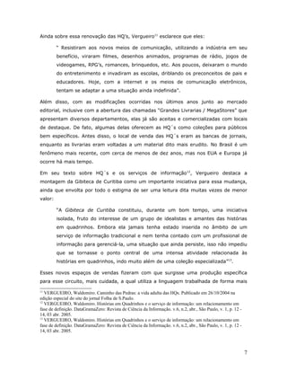 Ainda sobre essa renovação das HQ’s, Vergueiro11 esclarece que eles:

         “ Resistiram aos novos meios de comunicação, utilizando a indústria em seu
         benefício, viraram filmes, desenhos animados, programas de rádio, jogos de
         videogames, RPG’s, romances, brinquedos, etc. Aos poucos, deixaram o mundo
         do entretenimento e invadiram as escolas, driblando os preconceitos de pais e
         educadores. Hoje, com a internet e os meios de comunicação eletrônicos,
         tentam se adaptar a uma situação ainda indefinida”.

Além disso, com as modificações ocorridas nos últimos anos junto ao mercado
editorial, inclusive com a abertura das chamadas “Grandes Livrarias / MegaStores” que
apresentam diversos departamentos, elas já são aceitas e comercializadas com locais
de destaque. De fato, algumas delas oferecem as HQ´s como coleções para públicos
bem específicos. Antes disso, o local de venda das HQ´s eram as bancas de jornais,
enquanto as livrarias eram voltadas a um material dito mais erudito. No Brasil é um
fenômeno mais recente, com cerca de menos de dez anos, mas nos EUA e Europa já
ocorre há mais tempo.

Em seu texto sobre HQ´s e os serviços de informação 12, Vergueiro destaca a
montagem da Gibiteca de Curitiba como um importante iniciativa para essa mudança,
ainda que envolta por todo o estigma de ser uma leitura dita muitas vezes de menor
valor:

         “A Gibiteca de Curitiba constituiu, durante um bom tempo, uma iniciativa
         isolada, fruto do interesse de um grupo de idealistas e amantes das histórias
         em quadrinhos. Embora ela jamais tenha estado inserida no âmbito de um
         serviço de informação tradicional e nem tenha contado com um profissional de
         informação para gerenciá-la, uma situação que ainda persiste, isso não impediu
         que se tornasse o ponto central de uma intensa atividade relacionada às
         histórias em quadrinhos, indo muito além de uma coleção especializada”13.

Esses novos espaços de vendas fizeram com que surgisse uma produção específica
para esse circuito, mais cuidada, a qual utiliza a linguagem trabalhada de forma mais

11
   VERGUEIRO, Waldomiro. Caminho das Pedras: a vida adulta das HQs. Publicado em 26/10/2004 na
edição especial do site do jornal Folha de S.Paulo.
12
   VERGUEIRO, Waldomiro. Histórias em Quadrinhos e o serviço de informação: um relacionamento em
fase de definição. DataGramaZero: Revista de Ciência da Informação. v.6, n.2, abr., São Paulo, v. 1, p. 12 -
14, 03 abr. 2005.
13
   VERGUEIRO, Waldomiro. Histórias em Quadrinhos e o serviço de informação: um relacionamento em
fase de definição. DataGramaZero: Revista de Ciência da Informação. v.6, n.2, abr., São Paulo, v. 1, p. 12 -
14, 03 abr. 2005.



                                                                                                               7
 