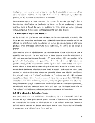 inteligente e um material mais crítico em relação à sociedade e aos seus vários
costumes sociais. Elas trazem uma visão de mundo mais contestadora e, exatamente
por isso, as HQ´s passam a ser vistas de outra forma.

Complementarmente a esse aumento de pontos de vendas das HQ´s, há o
investimento significativo na divulgação do tema em feiras, workshops e outros
eventos, como a Bienal do Livro de Fortaleza de 2006, onde Vergueiro ministrou
inclusive algumas oficinas sobre a utilização das HQ´s em sala de aula.

2.3 Renovação da linguagem das HQ’s

Ao aprofundar um pouco mais suas reflexões sobre a renovação da linguagem das
HQ’s, Vergueiro concorda que houve uma renovação muito grande, destacando que os
últimos dez anos foram muito importantes em termos de avanço. Passa-se a ter uma
produção mais ambiciosa, com muito mais visibilidade, no sentido de se atingir o
público.

Vergueiro não mais as vê como meio de comunicação de massa, como ocorre com a
televisão, por exemplo. Ele vê o seu futuro a partir de uma produção segmentada e
não mais em grandes tiragens. Ou seja, HQ’s para adultos, HQ’s para mulher, HQ’s
para trabalhador. Parecido com o que existe no Japão. Haverá poucas HQ’s voltadas ao
grande público, muito provavelmente sendo algumas delas relacionadas com super-
heróis. Talvez os super-heróis continuem por muito tempo buscando o grande público.
Poderá haver também a produção infantil, como a “Mônica” do Maurício de Souza, mas
sempre em paralelo a uma boa parcela da produção voltada para públicos específicos.
Um exemplo atual é a “Maitena”, publicada na Argentina, que são HQ’s voltadas
especificamente ao público feminino, apesar de haver homens que a lêem. Há histórias
específicas, com fundo histórico e, inclusive, uma produção específica para educação.
Vergueiro destaca que já existem vários trabalhos que são produzidos em quadrinhos,
pensando na aplicação na educação formal. Como foi o caso da publicação recente de
“Os Lusíadas” em quadrinhos, já pensando em uma utilização em educação.

2.4 HQ´s e Indústria Cultural de Massas

Um outro campo que tem incentivado o mercado das HQ´s é exatamente o setor do
cinema. As HQ’s fazem parte de um grande sistema de comunicação. Atualmente não
se pode pensar nos meios de comunicação de forma isolada, sendo que Vergueiro
defende que se trata de um grande sistema que abarca várias formas de manifestação
e que pensam os produtos de uma forma aditiva.




                                                                                   8
 
