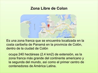 Zona Libre de Colon
Es una zona franca que se encuentra localizada en la
costa caribeña de Panamá en la provincia de Colón,
dentro de la ciudad de Colón
ocupa 240 hectáreas (2.4 km2) de extensión, es la
zona franca más grande del continente americano y
la segunda del mundo, así como el primer centro de
contenedores de América Latina.
 