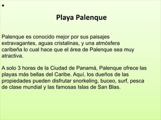 •
Playa Palenque
Palenque es conocido mejor por sus paisajes
extravagantes, aguas cristalinas, y una atmósfera
caribeña lo cual hace que el área de Palenque sea muy
atractiva.
A solo 3 horas de la Ciudad de Panamá, Palenque ofrece las
playas más bellas del Caribe. Aquí, los dueños de las
propiedades pueden disfrutar snorkeling, buceo, surf, pesca
de clase mundial y las famosas Islas de San Blas.
 