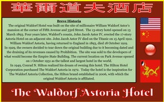 Breve Historia 
The original Waldorf Hotel was built on the site of millionaire William Waldorf Astor’s 
mansion at the corner of Fifth Avenue and 33rd Street. The 13-story hotel opened on 13 
March 1893. Four years later, Waldorf’s cousin, John Jacob Astor IV, erected the 17-story 
Astoria Hotel on an adjacent site. John Jacob Astor IV died on the Titanic on 15 April 1912. 
William Waldorf Astoria, having returned to England in 1893, died 18 October 1919. 
In 1929, the owners decided to tear down the original building due to it becoming dated and 
the draining of its revenues caused by Prohibition. The site was sold to the developers of 
what would become the Empire State Building. The current location on Park Avenue opened 
on 1 October 1931 as the tallest and largest hotel in the world. 
In 1949, Conrad N. Hilton realized his dream of owning this hotel. The Hilton Hotel 
Corporation purchased The Waldorf Astoria in 1972. Today the hotel is the inspiration for 
The Waldorf Astoria Collection, the Hilton brand established in 2006, with which the 
original Waldorf Astoria is affiliated. 
 