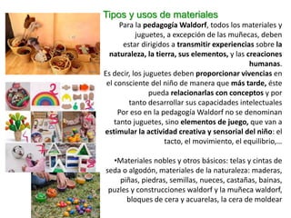 Tipos y usos de materiales
Para la pedagogía Waldorf, todos los materiales y
juguetes, a excepción de las muñecas, deben
estar dirigidos a transmitir experiencias sobre la
naturaleza, la tierra, sus elementos, y las creaciones
humanas.
Es decir, los juguetes deben proporcionar vivencias en
el consciente del niño de manera que más tarde, éste
pueda relacionarlas con conceptos y por
tanto desarrollar sus capacidades intelectuales
Por eso en la pedagogía Waldorf no se denominan
tanto juguetes, sino elementos de juego, que van a
estimular la actividad creativa y sensorial del niño: el
tacto, el movimiento, el equilibrio,…
•Materiales nobles y otros básicos: telas y cintas de
seda o algodón, materiales de la naturaleza: maderas,
piñas, piedras, semillas, nueces, castañas, bainas,
puzles y construcciones waldorf y la muñeca waldorf,
bloques de cera y acuarelas, la cera de moldear
 