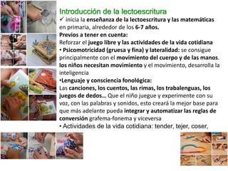 Introducción de la lectoescritura
 inicia la enseñanza de la lectoescritura y las matemáticas
en primaria, alrededor de los 6-7 años.
Previos a tener en cuenta:
Reforzar el juego libre y las actividades de la vida cotidiana
• Psicomotricidad (gruesa y fina) y lateralidad: se consigue
principalmente con el movimiento del cuerpo y de las manos.
los niños necesitan movimiento y el movimiento, desarrolla la
inteligencia
•Lenguaje y consciencia fonológica:
Las canciones, los cuentos, las rimas, los trabalenguas, los
juegos de dedos… Que el niño juegue y experimente con su
voz, con las palabras y sonidos, esto creará la mejor base para
que más adelante pueda integrar y automatizar las reglas de
conversión grafema-fonema y viceversa
• Actividades de la vida cotidiana: tender, tejer, coser,
amasar
 