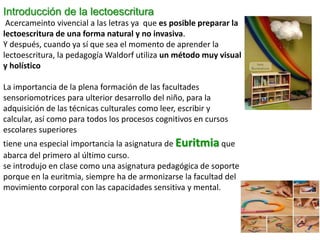 Introducción de la lectoescritura
Acercameinto vivencial a las letras ya que es posible preparar la
lectoescritura de una forma natural y no invasiva.
Y después, cuando ya sí que sea el momento de aprender la
lectoescritura, la pedagogía Waldorf utiliza un método muy visual
y holístico
La importancia de la plena formación de las facultades
sensoriomotrices para ulterior desarrollo del niño, para la
adquisición de las técnicas culturales como leer, escribir y
calcular, así como para todos los procesos cognitivos en cursos
escolares superiores
tiene una especial importancia la asignatura de Euritmia que
abarca del primero al último curso.
se introdujo en clase como una asignatura pedagógica de soporte
porque en la euritmia, siempre ha de armonizarse la facultad del
movimiento corporal con las capacidades sensitiva y mental.
 