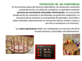 Introducción de las matemáticas
En los primeros pasos del área de matemáticas, las secuencias numéricas
y posteriormente, las tablas de multiplicar, se aprenden mediante
procesos de movimiento articulados rítmicamente, no enunciando
simplemente los numerales o escribiendos sus grafismos respectivos. La
secuencia de los números va acompañada de palmadas, recorridos y
saltos realizados colectivamente en variaciones diarias siempre nuevas y
con ello se incorporan a la memoria..
las cuatro operaciones deben ser introducidas en el primer año de la
escuela primaria y ejercitadas simultáneamente.
 