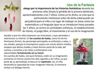 Uso de la Fantasía
aboga por la importancia de las historias fantásticas durante los
primeros años (hasta la pérdida de la primera dentición,
aproximadamente a los 7 años). Como ya he dicho, se cree que la
estimulación intelectual antes de dicha edad puede ser
perjudicial para el niño y en lugar de trabajar en áreas como las
matemáticas y el lenguaje (que no se introducen hasta pasados
los 7 años), se centra en actividades artísticas, el establecimiento
de ritmos, el juego libre, el movimiento y el uso de la imaginación
Ayudan a que los niños expresen sus emociones, a que aprendan a
exteriorizar su interior. En los cuentos de hadas, como los de los
Hermanos Grimm, los personajes principales se enfrentan a retos, a
sus miedos, porque la recompensa supera con creces dichos miedos,
aceptan que dichos miedos y retos forman parte de la vida, del
camino, y enseñan a los niños a enfrentarse a las
adversidades fortaleciendo así su moral.
los cuentos de hadas, son pura fantasía, están en su imaginación.
contamos el mismo cuento tres días seguidos a los niños, ya que
parte de su aprendizaje se basa en la repetición, así, el niño
desarrolla la capacidad de crear imágenes internas, la memoria
verbal y el diálogo interno
 