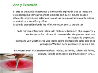 Arte y Expresión
El arte es un punto importante y el modo de expresión que se indica en
esta pedagogía como primordial, empieza con que el adulto busque
diferentes expresiones artísticas y creativas para mostrar los contendidos
académicos a los niños y niñas
Modo de expresión donde los niños conectan con su propio ser
en la primera infancia las clases de pintura se basan en el puro placer y
contacto con los colores, sin la necesidad de que sea una clase
estructurada de pintura.
Wolfgang von Goethe creó una teoría sobre el círculo de color que en la
pedagogía Waldorf tiene presente en su día a día.
Las expresiones más representativas: música, euritmia, talleres de forma,
pintura, tallado en madera, piedra, tejido en lana….
 