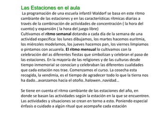 Las Estaciones en el aula
La programación de una escuela infantil Waldorf se basa en este ritmo
cambiante de las estaciones y en las características rítmicas diarias a
través de la combinación de actividades de concentración ( la hora del
cuento) y expansión ( la hora del juego libre)
Cultivamos el ritmo semanal dotando a cada día de la semana de una
actividad especifica: los lunes dibujamos, los martes hacemos euritmia,
los miércoles modelamos, los jueves hacemos pan, los viernes limpiamos
o pintamos con acuarela. El ritmo mensual lo cultivamos con la
celebración del as diferentes fiestas que simbolizan y celebran el paso de
las estaciones. En la mayoría de las religiones y de las culturas desde
tiempo inmemorial se conocían y celebraban las diferentes cualidades
que cada estación nos trae. Comenzamos el curso. La cosecha esta
recogida, la vendimia, es el tiempo de agradecer todo lo que la tierra nos
ha dado…avanzamos hacia el otoño..halowen..navidad…
Se tiene en cuenta el ritmo cambiante de las estaciones del año, en
donde se basan las actividades según la estación en la que se encuentren.
Las actividades y situaciones se crean en torno a esto. Poniendo especial
énfasis o cuidado a algún ritual que acompañe cada estación
 
