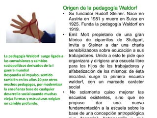 Origen de la pedagogía Waldorf
• Su fundador Rudolf Steiner. Nace en
Austria en 1981 y muere en Suiza en
1925. Funda la pe...