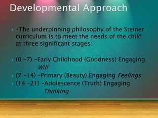  The underpinning philosophy of the Steiner
curriculum is to meet the needs of the child
at three significant stages:
 (0 –7) -Early Childhood (Goodness) Engaging
Will
 (7 –14) –Primary (Beauty) Engaging Feelings
 (14 –21) –Adolescence (Truth) Engaging
Thinking
 