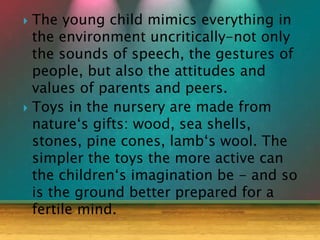 The young child mimics everything in
the environment uncritically-not only
the sounds of speech, the gestures of
people, but also the attitudes and
values of parents and peers.
 Toys in the nursery are made from
nature‘s gifts: wood, sea shells,
stones, pine cones, lamb‘s wool. The
simpler the toys the more active can
the children‘s imagination be - and so
is the ground better prepared for a
fertile mind.
 