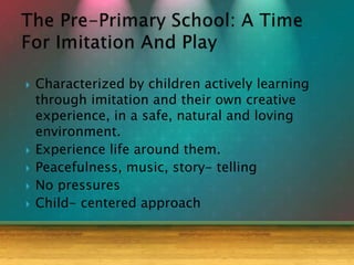  Characterized by children actively learning
through imitation and their own creative
experience, in a safe, natural and loving
environment.
 Experience life around them.
 Peacefulness, music, story- telling
 No pressures
 Child- centered approach
 