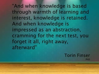Torin Finser
“And when knowledge is based
through warmth of learning and
interest, knowledge is retained.
And when knowledge is
impressed as an abstraction,
cramming for the next test, you
forget it all, right away,
afterward”
PhD
 
