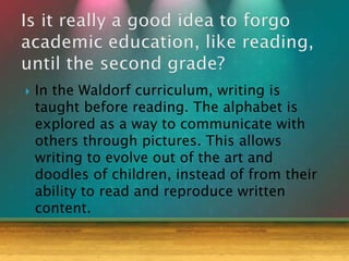  In the Waldorf curriculum, writing is
taught before reading. The alphabet is
explored as a way to communicate with
others through pictures. This allows
writing to evolve out of the art and
doodles of children, instead of from their
ability to read and reproduce written
content.
 