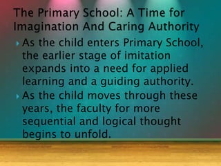  As the child enters Primary School,
the earlier stage of imitation
expands into a need for applied
learning and a guiding authority.
 As the child moves through these
years, the faculty for more
sequential and logical thought
begins to unfold.
 