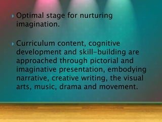  Optimal stage for nurturing
imagination.
 Curriculum content, cognitive
development and skill-building are
approached through pictorial and
imaginative presentation, embodying
narrative, creative writing, the visual
arts, music, drama and movement.
 
