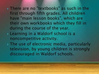  There are no "textbooks" as such in the
first through fifth grades. All children
have "main lesson books", which are
their own workbooks which they fill in
during the course of the year.
 Learning in a Waldorf school is a
noncompetitive activity.
 The use of electronic media, particularly
television, by young children is strongly
discouraged in Waldorf schools.
 