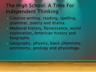  Creative writing, reading, spelling,
grammar, poetry and drama.
 Medieval history, Renaissance, world
exploration, American history and
biography.
 Geography, physics, basic chemistry,
astronomy, geology and physiology.
 