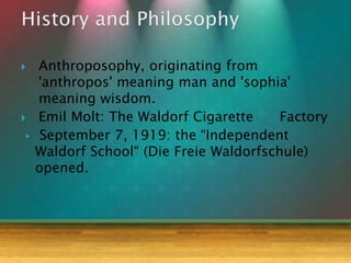  Anthroposophy, originating from
'anthropos' meaning man and 'sophia'
meaning wisdom.
 Emil Molt: The Waldorf Cigarette Factory
 September 7, 1919: the “Independent
Waldorf School“ (Die Freie Waldorfschule)
opened.
 