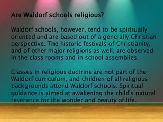 Are Waldorf schools religious?
Waldorf schools, however, tend to be spiritually
oriented and are based out of a generally Christian
perspective. The historic festivals of Christianity,
and of other major religions as well, are observed
in the class rooms and in school assemblies.
Classes in religious doctrine are not part of the
Waldorf curriculum, and children of all religious
backgrounds attend Waldorf schools. Spiritual
guidance is aimed at awakening the child's natural
reverence for the wonder and beauty of life.
 