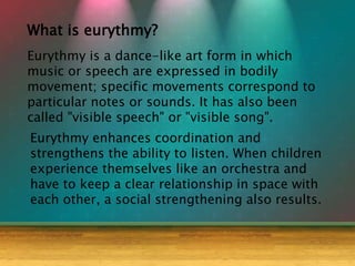 What is eurythmy?
Eurythmy is a dance-like art form in which
music or speech are expressed in bodily
movement; specific movements correspond to
particular notes or sounds. It has also been
called "visible speech" or "visible song".
Eurythmy enhances coordination and
strengthens the ability to listen. When children
experience themselves like an orchestra and
have to keep a clear relationship in space with
each other, a social strengthening also results.
 
