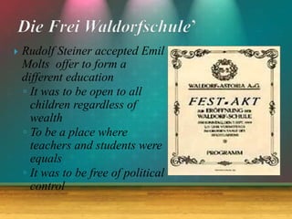  Rudolf Steiner accepted Emil
Molts offer to form a
different education
◦ It was to be open to all
children regardless of
wealth
◦ To be a place where
teachers and students were
equals
◦ It was to be free of political
control
 