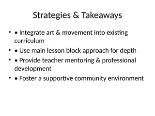 Strategies & Takeaways
• • Integrate art & movement into existing
curriculum
• • Use main lesson block approach for depth
• • Provide teacher mentoring & professional
development
• • Foster a supportive community environment
 