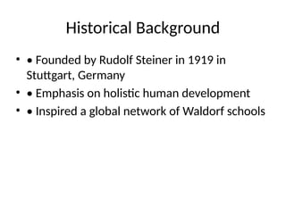 Historical Background
• • Founded by Rudolf Steiner in 1919 in
Stuttgart, Germany
• • Emphasis on holistic human development
• • Inspired a global network of Waldorf schools
 