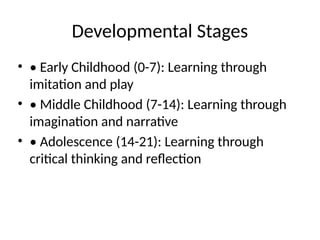 Developmental Stages
• • Early Childhood (0-7): Learning through
imitation and play
• • Middle Childhood (7-14): Learning through
imagination and narrative
• • Adolescence (14-21): Learning through
critical thinking and reflection
 