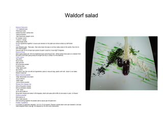 Waldorf salad
• Beetroot Reduction
• 1.5l= beetroot juice
• 750ml=port wine
• 2xstick=bourbon vanilla stick
• 1stick=cinnamon
• 10gr=Szechuan pepper corns
• 4= orange = juice
• 1=zest of orange
• 100gr=sugar white
• Put all ingredients together in sauce pan elevate on hot plate and reduce slowly by half=strain
• PEAR
• Use Williams pear.. Peel pear, ,then slice down the pear on all four sides close to the centre, then trim to
2cm wide lenghts
• Vacuum with 30 ml of liquid per portion of pear= cook for 2 hours @ 75 degrees
• Beetroot Wrap
• Add 2 gram kappa per 100 ml of beetroot liquor and bring to boil.. When boiled have pear on a skewer from
the back of the pear going along the length and dip 2 x times in to the beetroot
• Celery sauce
• 1kg celery
• 50 gr honey
• 50gr glucose
• 50 gr glucose powder
• 5 baking soda
• 100gr apple juice
• 2gr pectine
• Cut celery very thin mix with all ingredients, place in vacuum bag, poach until soft ..shock in ice water,
freeze in paco jet
• Mock licorice powder
• 100gr dehydrated olive black
• 100 gr almond
• 100gr sugar
• 100 gr licorice powder
• Roque fort cheese Ice
• 500 gr Roquefort cheese
• 500 gr parmesan cheese
• 1 liter water
• 30 ml whit truffle oil
• Bring both cheese and water to 80 degrees, strain and pass add truffle oil and place in paco to freezer
• Walnut powder
• 50ml walnut oil
• 50 gr malto textura
• Add everything together till powder add to sauce pan till toast form.
• Potato crystalline
• Cut potato on japenase mandalin .cut in to 10 cm square. Placeon upside down oven pan between 2 silt plat
mats weighted down cook @ 130 degrees for 45 mins untill translucent
 