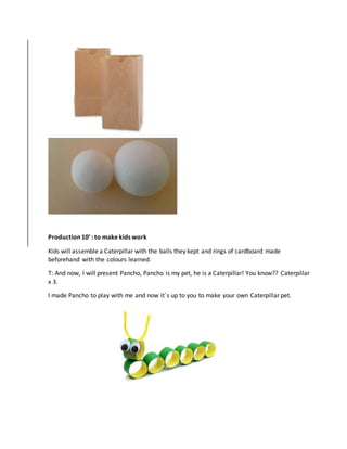 Production 10’ : to make kids work
Kids will assemble a Caterpillar with the balls they kept and rings of cardboard made
beforehand with the colours learned.
T: And now, I will present Pancho, Pancho is my pet, he is a Caterpillar! You know?? Caterpillar
x 3.
I made Pancho to play with me and now it´s up to you to make your own Caterpillar pet.
 
